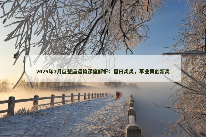 2025年7月巨蟹座运势深度解析：夏日炎炎，事业再创新高