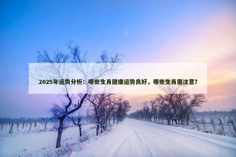 2025年运势分析：哪些生肖健康运势良好，哪些生肖需注意？